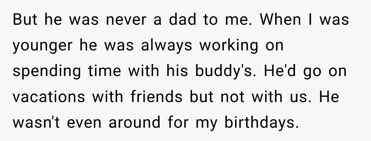 But he was never a dad to me. When I was younger he was always working on spending time with his buddy's. He'd go on vacations with friends but not...