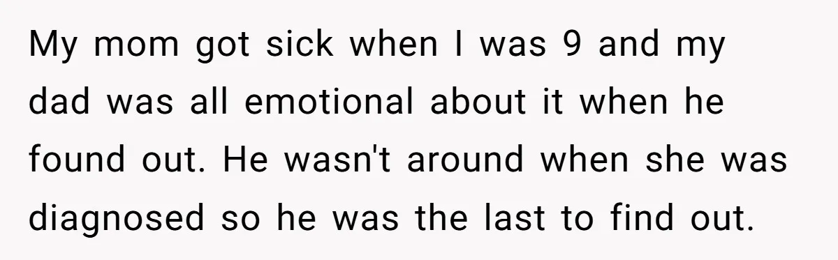 My mom got sick when I was 9 and my dad was all emotional about it when he found out. He wasn't around when she was diagnosed so he was...