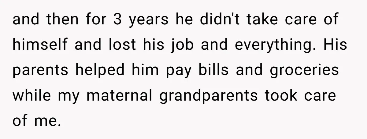 and then for 3 years he didn't take care of himself and lost his job and everything. His parents helped him pay bills and groceries while my maternal grandparents took...