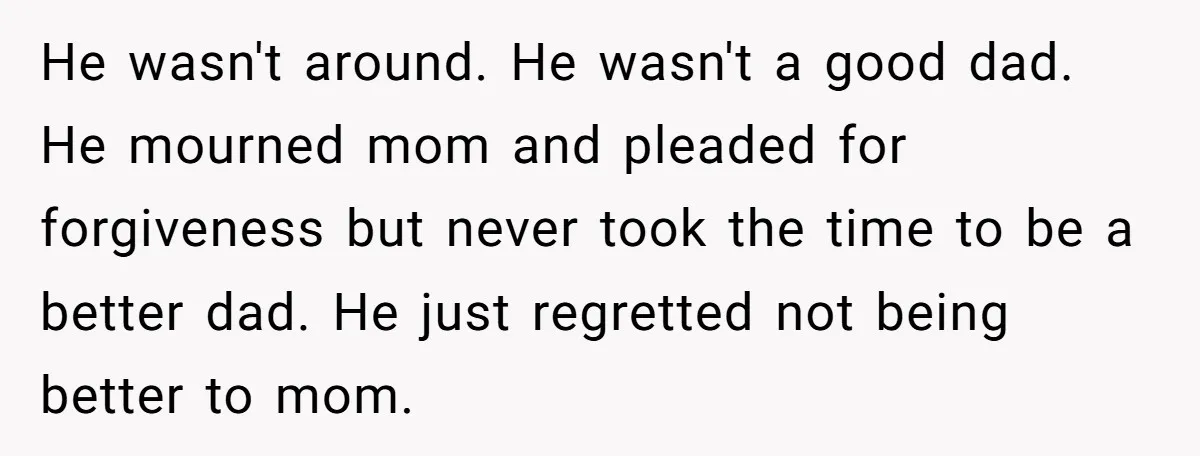 He wasn't around. He wasn't a good dad. He mourned mom and pleaded for forgiveness but never took the time to be a better dad. He just regretted not being...