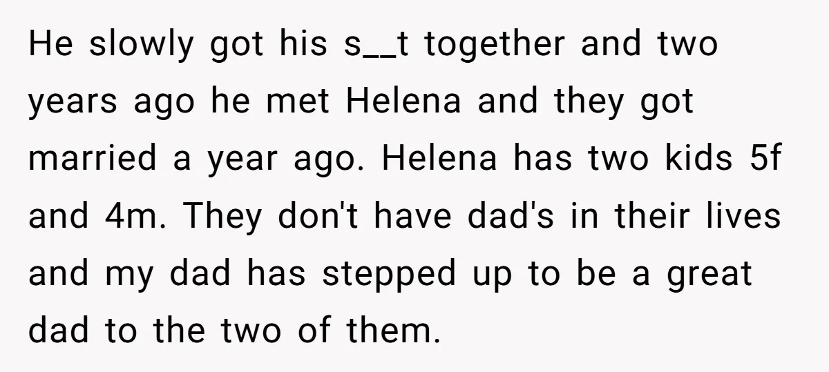 He slowly got his s__t together and two years ago he met Helena and they got married a year ago. Helena has two kids 5f and 4m. They don't have...