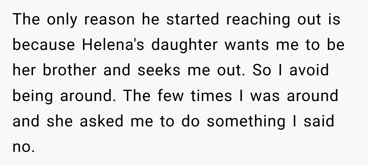 The only reason he started reaching out is because Helena's daughter wants me to be her brother and seeks me out. So I avoid being around. The few times I...