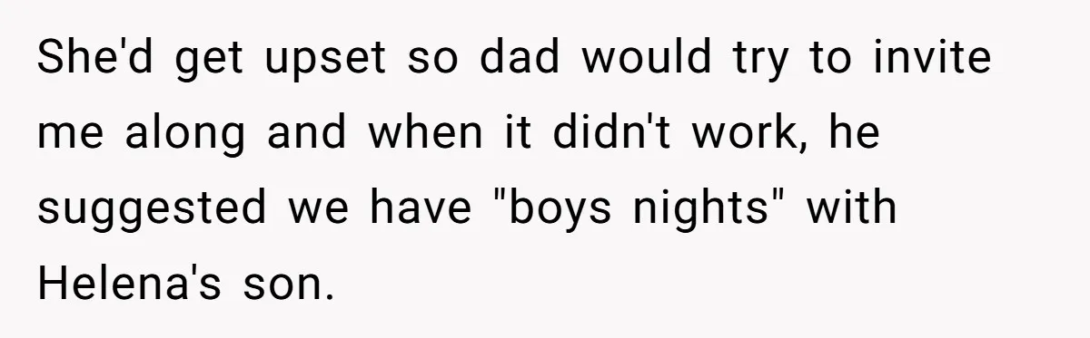 She'd get upset so dad would try to invite me along and when it didn't work, he suggested we have "boys nights" with Helena's son.