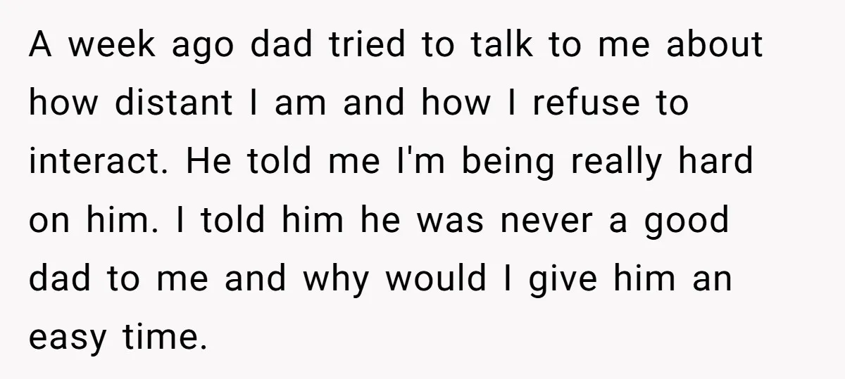 A week ago dad tried to talk to me about how distant I am and how I refuse to interact. He told me I'm being really hard on him. I...