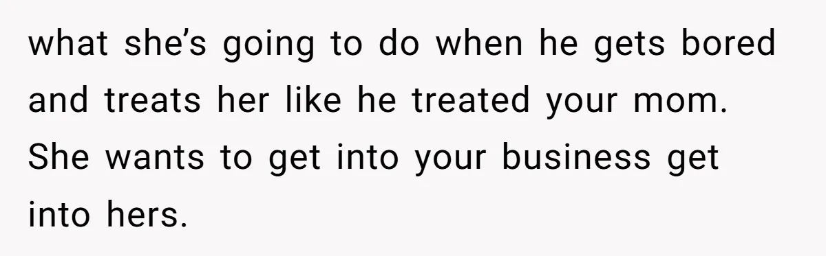 what she’s going to do when he gets bored and treats her like he treated your mom. She wants to get into your business get into hers.