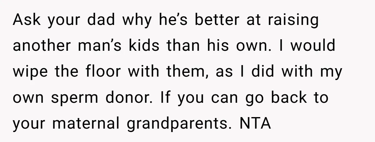 Ask your dad why he’s better at raising another man’s kids than his own. I would wipe the floor with them, as I did with my own sperm donor. If...