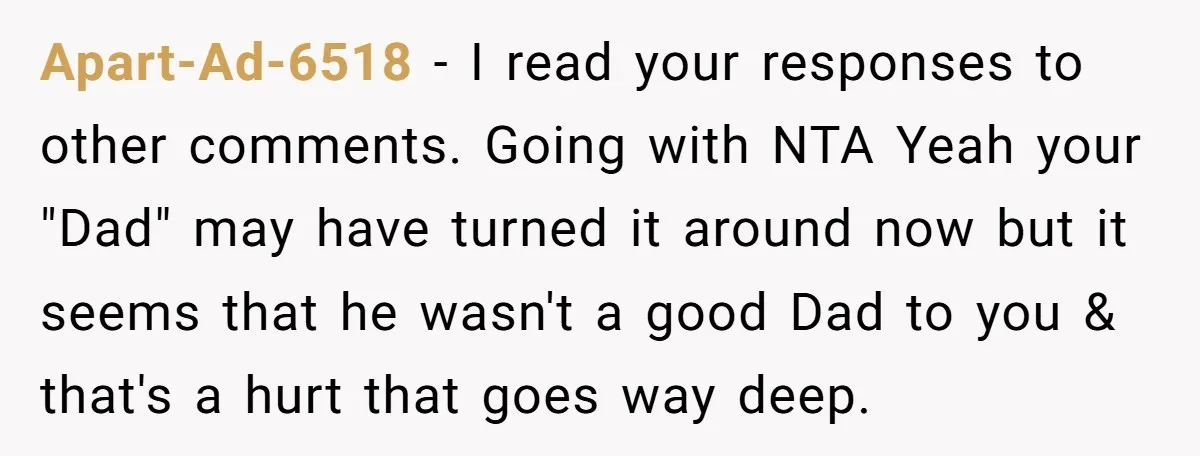 Apart-Ad-6518 − I read your responses to other comments. Going with NTA Yeah your "Dad" may have turned it around now but it seems that he wasn't a good Dad...
