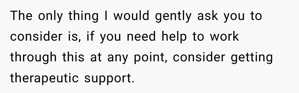The only thing I would gently ask you to consider is, if you need help to work through this at any point, consider getting therapeutic support.