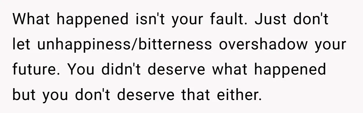 What happened isn't your fault. Just don't let unhappiness/bitterness overshadow your future. You didn't deserve what happened but you don't deserve that either.