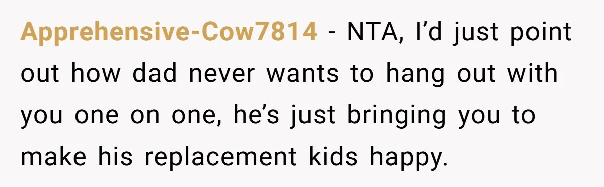 Apprehensive-Cow7814 − NTA, I’d just point out how dad never wants to hang out with you one on one, he’s just bringing you to make his replacement kids happy.