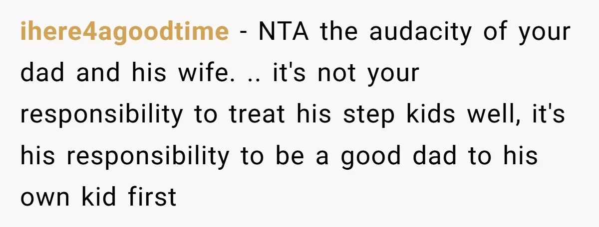 ihere4agoodtime − NTA the audacity of your dad and his wife. .. it's not your responsibility to treat his step kids well, it's his responsibility to be a good dad...