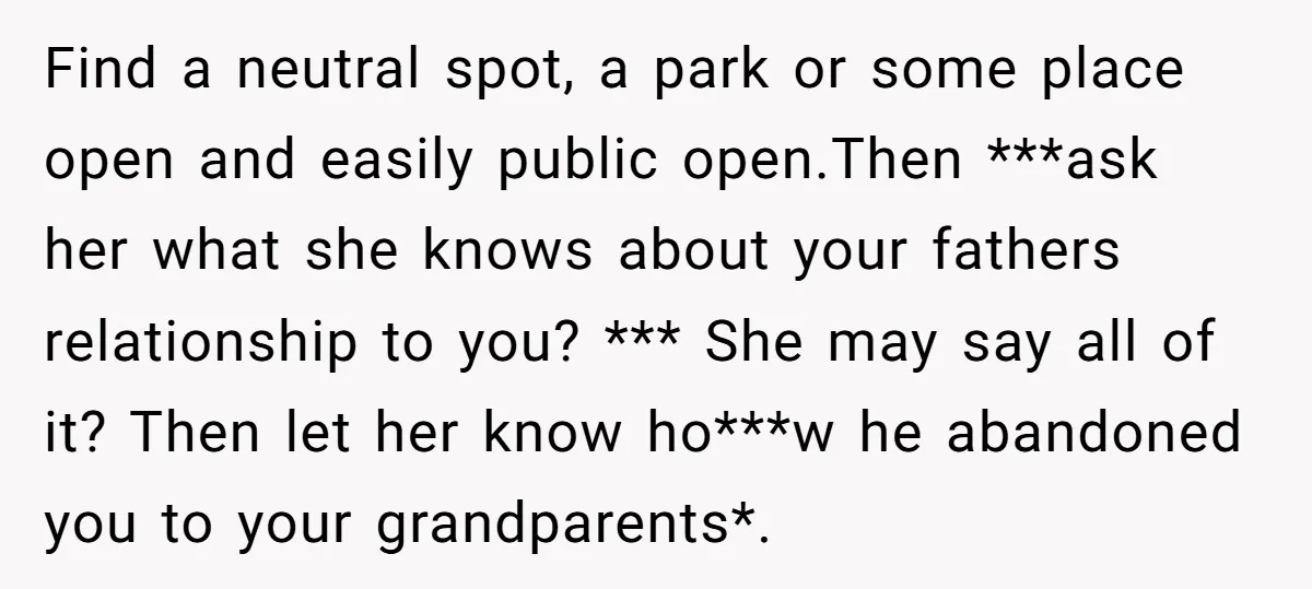 Find a neutral spot, a park or some place open and easily public open.Then ***ask her what she knows about your fathers relationship to you? *** She may say all...