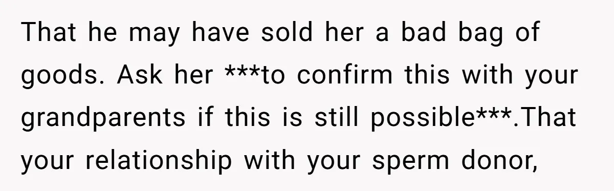 That he may have sold her a bad bag of goods. Ask her ***to confirm this with your grandparents if this is still possible***.That your relationship with your sperm donor,