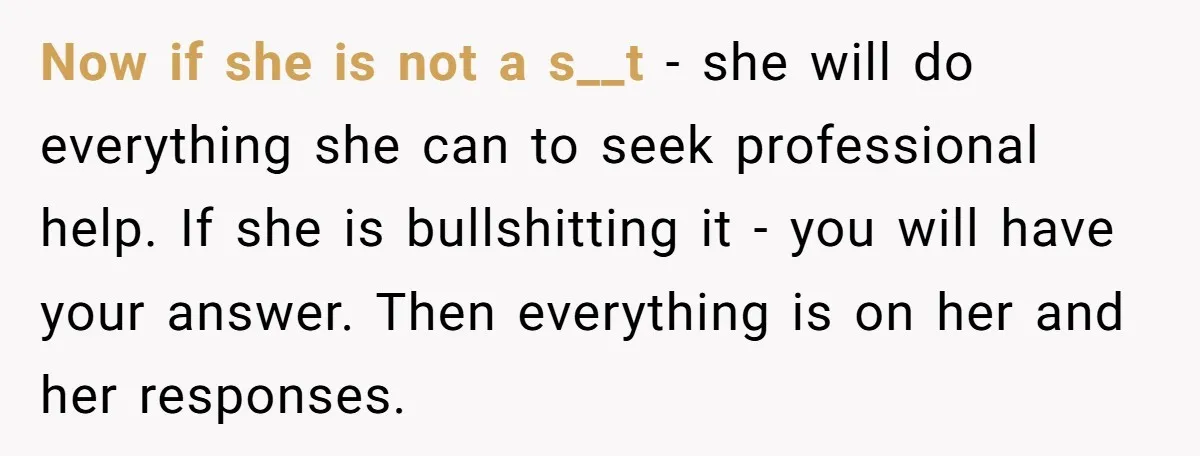 Now if she is not a s__t - she will do everything she can to seek professional help. If she is bullshitting it - you will have your answer. Then...