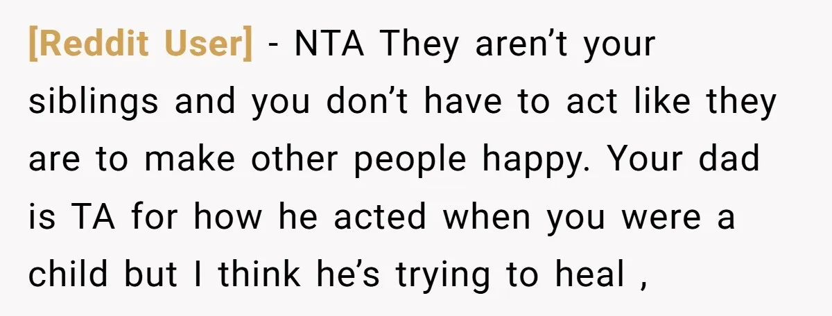 [Reddit User] − NTA They aren’t your siblings and you don’t have to act like they are to make other people happy. Your dad is TA for how he acted...