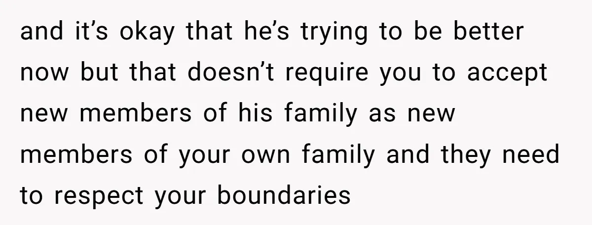 and it’s okay that he’s trying to be better now but that doesn’t require you to accept new members of his family as new members of your own family and...