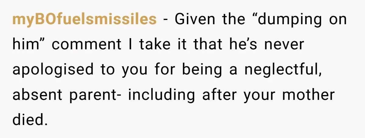 myBOfuelsmissiles − Given the “dumping on him” comment I take it that he’s never apologised to you for being a neglectful, absent parent- including after your mother died.