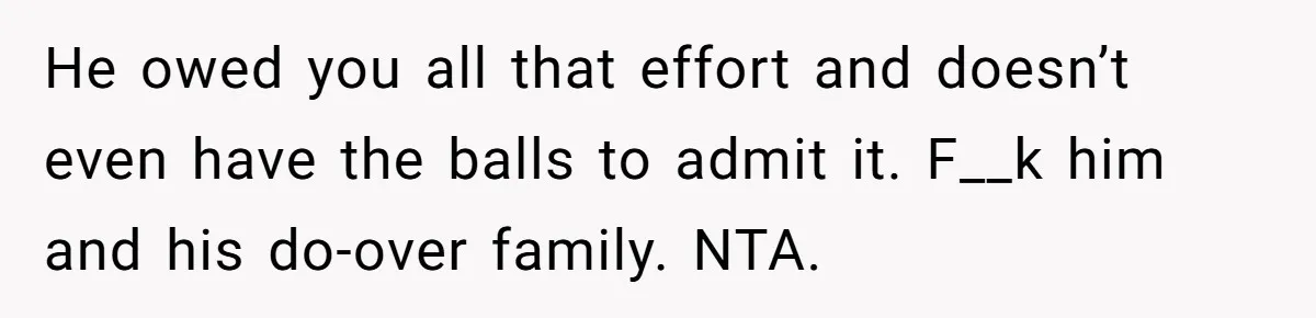 He owed you all that effort and doesn’t even have the balls to admit it. F__k him and his do-over family. NTA.