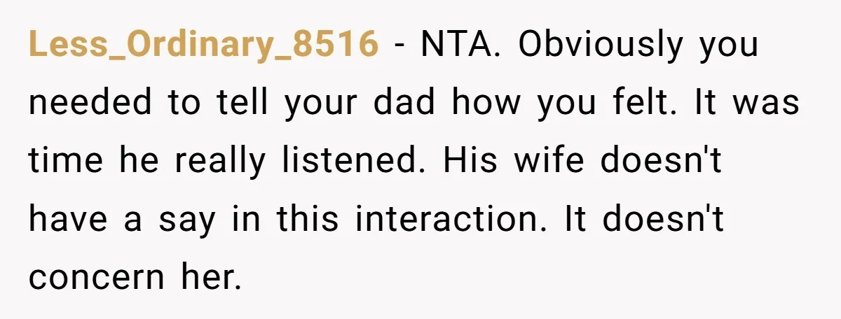 Less_Ordinary_8516 − NTA. Obviously you needed to tell your dad how you felt. It was time he really listened. His wife doesn't have a say in this interaction. It doesn't...