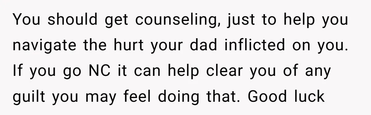 You should get counseling, just to help you navigate the hurt your dad inflicted on you. If you go NC it can help clear you of any guilt you may...
