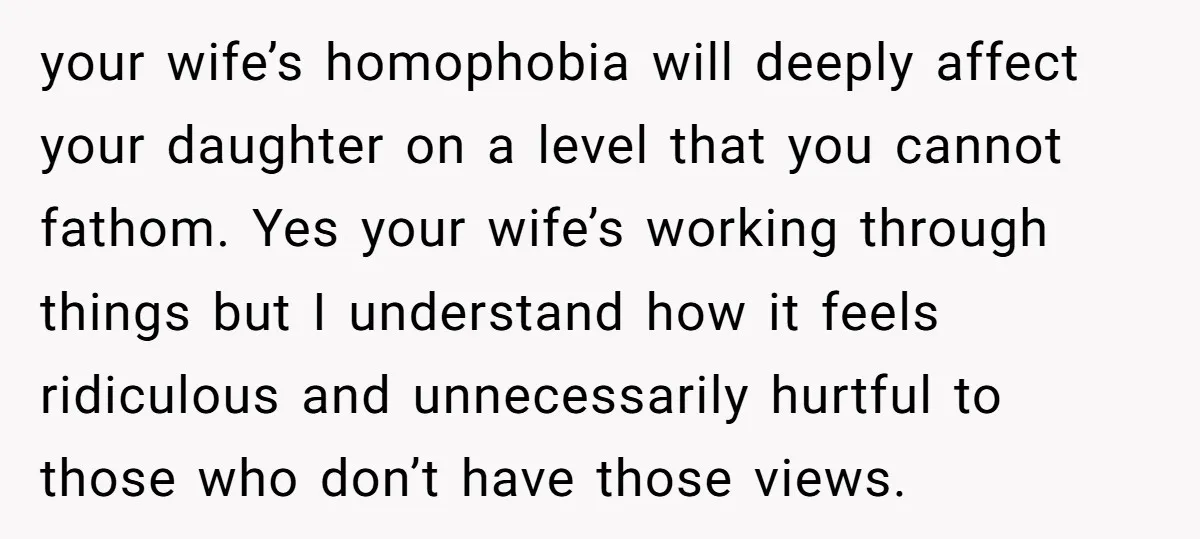 your wife’s homophobia will deeply affect your daughter on a level that you cannot fathom. Yes your wife’s working through things but I understand how it feels ridiculous and unnecessarily...