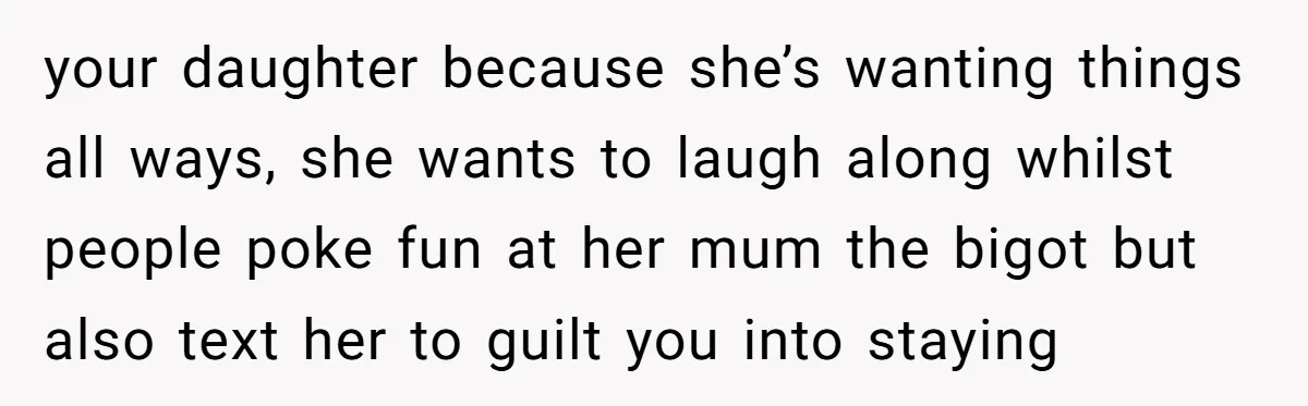 your daughter because she’s wanting things all ways, she wants to laugh along whilst people poke fun at her mum the bigot but also text her to guilt you into...