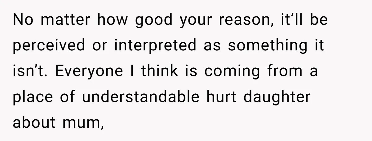 No matter how good your reason, it’ll be perceived or interpreted as something it isn’t. Everyone I think is coming from a place of understandable hurt daughter about mum,