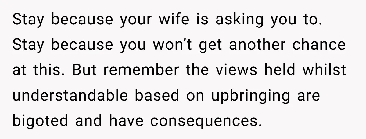 Stay because your wife is asking you to. Stay because you won’t get another chance at this. But remember the views held whilst understandable based on upbringing are bigoted and...