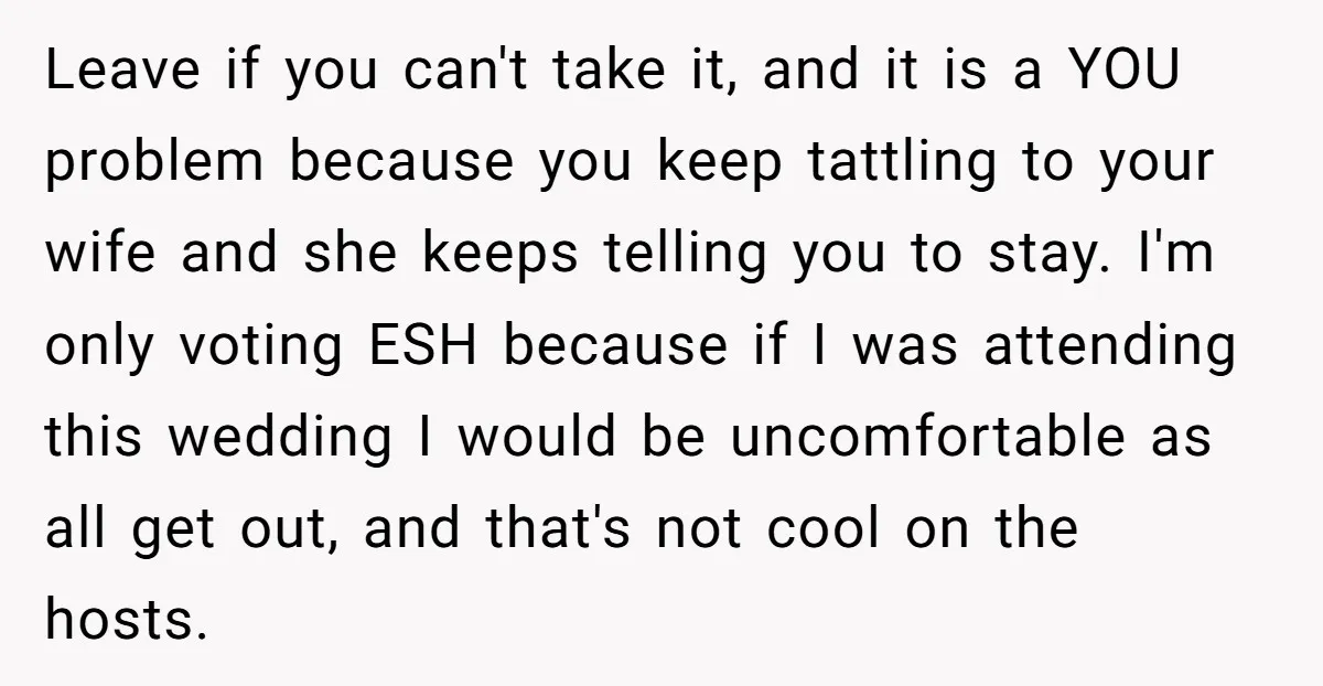 Leave if you can't take it, and it is a YOU problem because you keep tattling to your wife and she keeps telling you to stay. I'm only voting ESH...