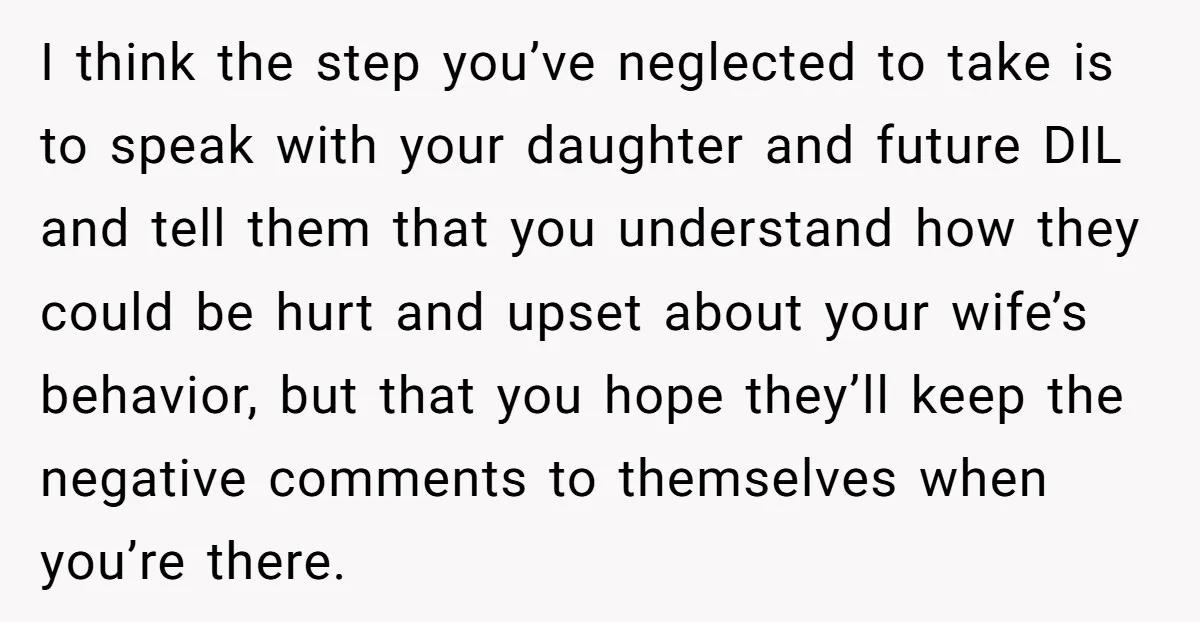 I think the step you’ve neglected to take is to speak with your daughter and future DIL and tell them that you understand how they could be hurt and upset...