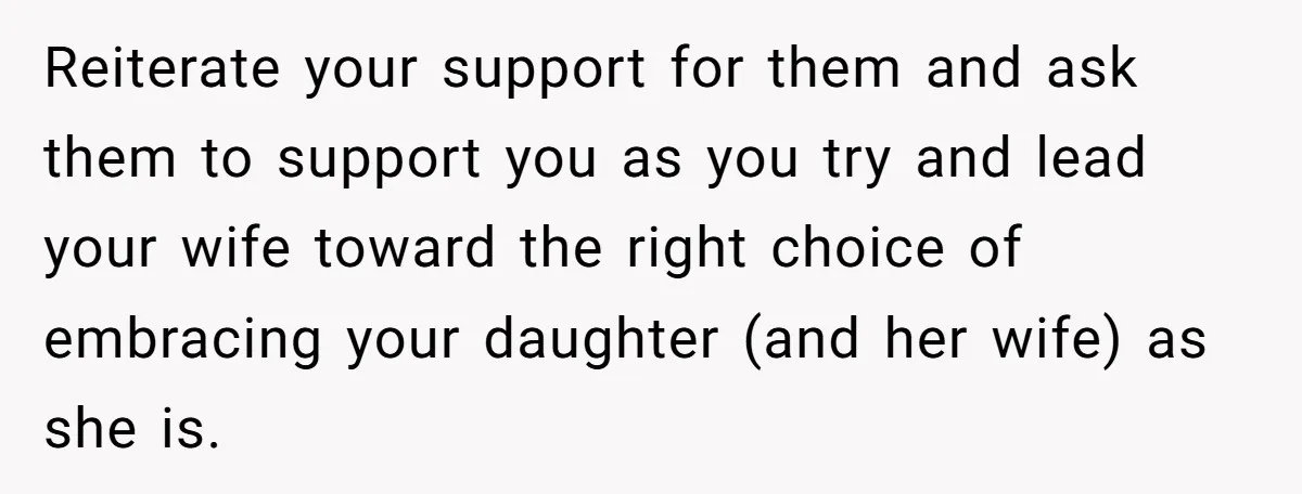 Reiterate your support for them and ask them to support you as you try and lead your wife toward the right choice of embracing your daughter (and her wife) as...