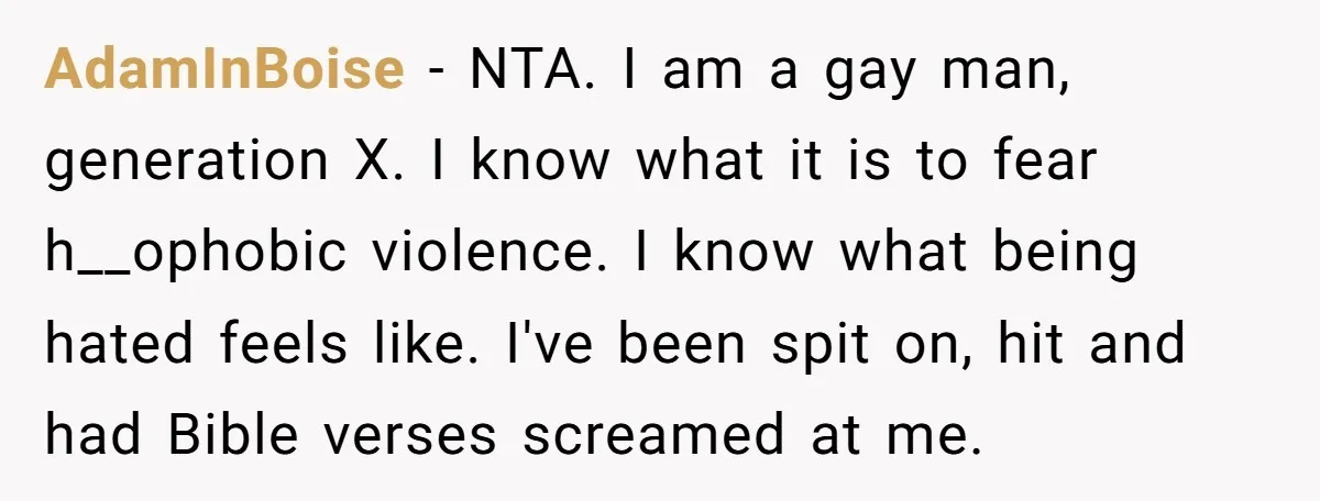 AdamInBoise - NTA. I am a gay man, generation X. I know what it is to fear h__ophobic violence. I know what being hated feels like. I've been spit on,...
