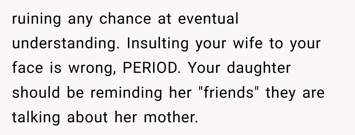 ruining any chance at eventual understanding. Insulting your wife to your face is wrong, PERIOD. Your daughter should be reminding her "friends" they are talking about her mother.