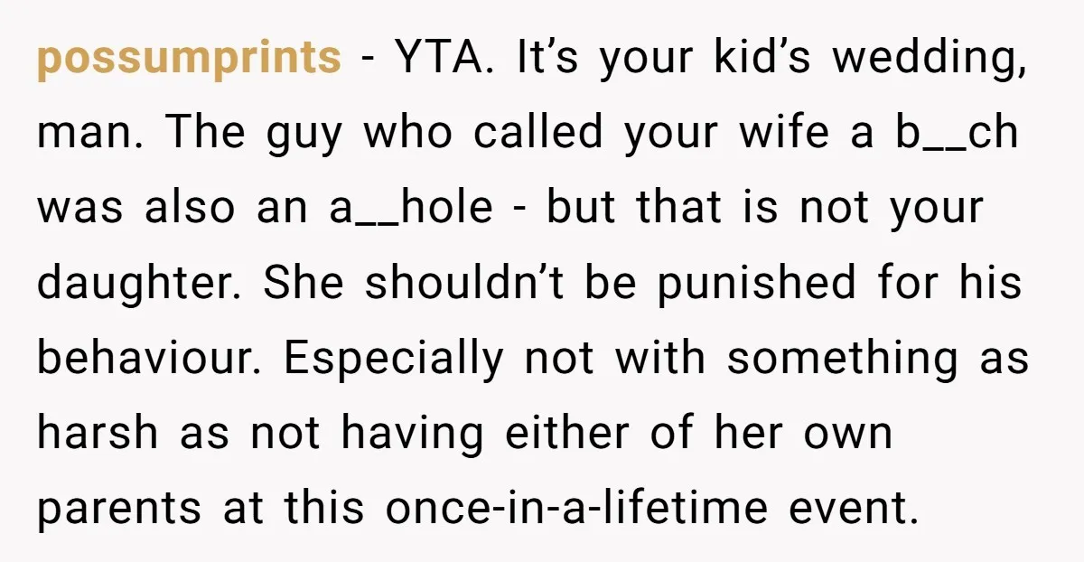 possumprints - YTA. It’s your kid’s wedding, man. The guy who called your wife a b__ch was also an a__hole - but that is not your daughter. She shouldn’t be...