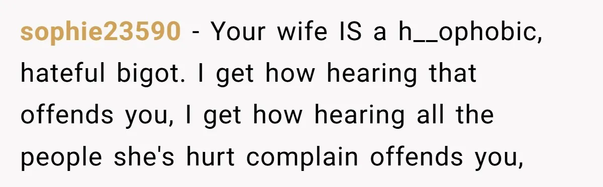 sophie23590 - Your wife IS a h__ophobic, hateful bigot. I get how hearing that offends you, I get how hearing all the people she's hurt complain offends you,