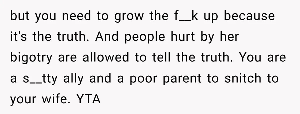 but you need to grow the f__k up because it's the truth. And people hurt by her bigotry are allowed to tell the truth. You are a s__tty ally and...