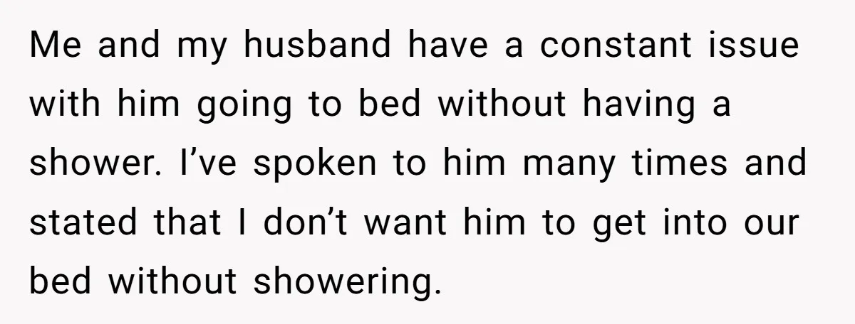 Me and my husband have a constant issue with him going to bed without having a shower. I’ve spoken to him many times and stated that I don’t want him...