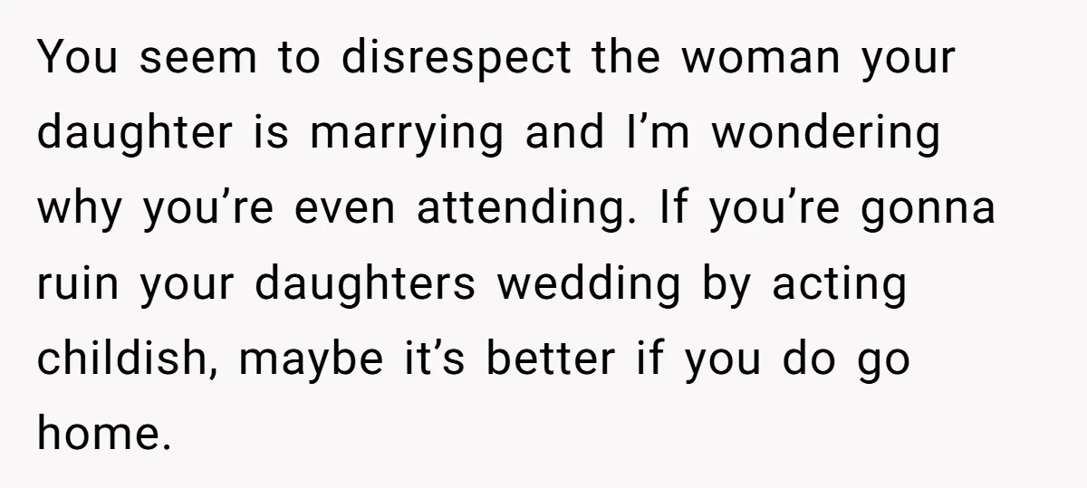 You seem to disrespect the woman your daughter is marrying and I’m wondering why you’re even attending. If you’re gonna ruin your daughters wedding by acting childish, maybe it’s better...