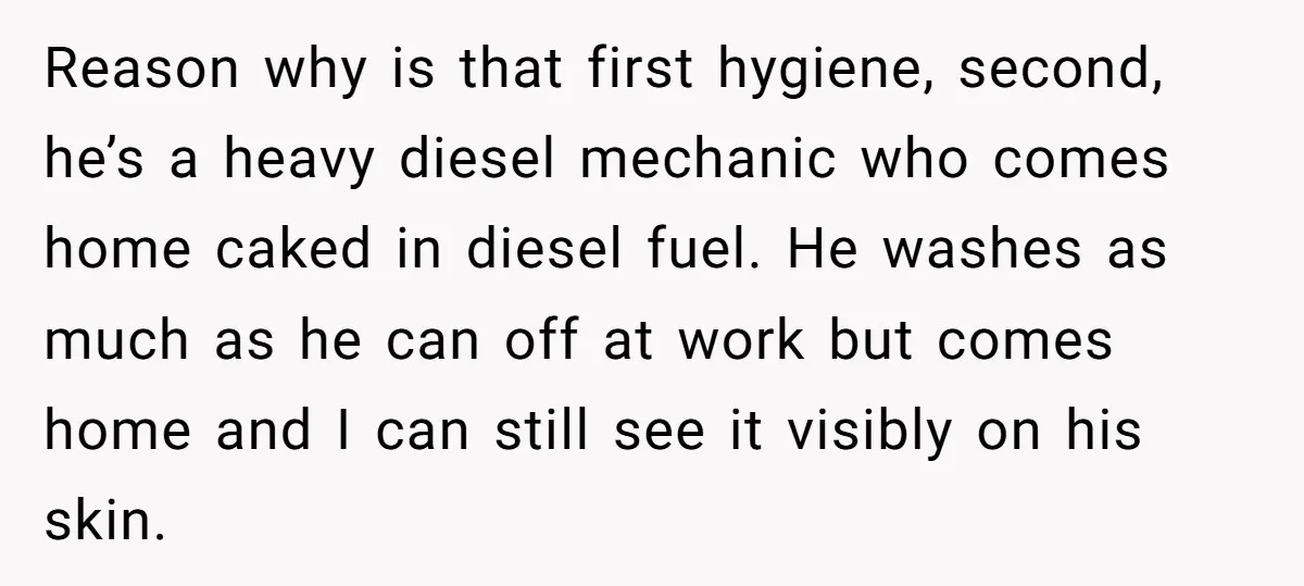 Reason why is that first hygiene, second, he’s a heavy diesel mechanic who comes home caked in diesel fuel. He washes as much as he can off at work but...