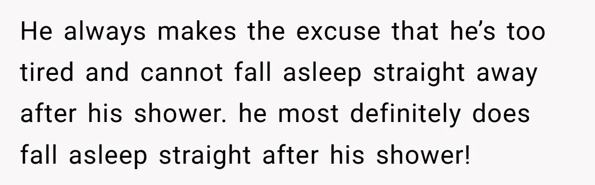 He always makes the excuse that he’s too tired and cannot fall asleep straight away after his shower. he most definitely does fall asleep straight after his shower!