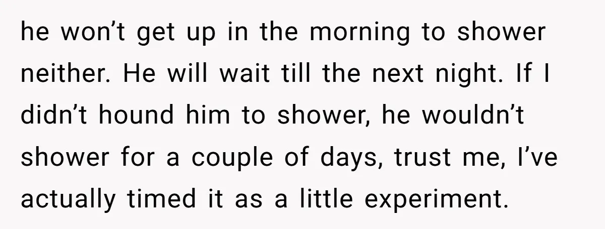 he won’t get up in the morning to shower neither. He will wait till the next night. If I didn’t hound him to shower, he wouldn’t shower for a couple...