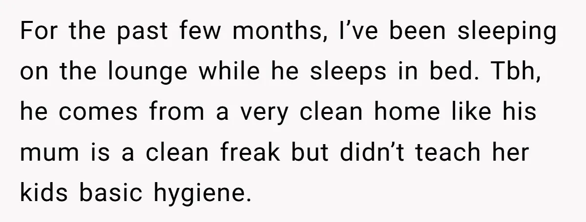 For the past few months, I’ve been sleeping on the lounge while he sleeps in bed. Tbh, he comes from a very clean home like his mum is a clean...