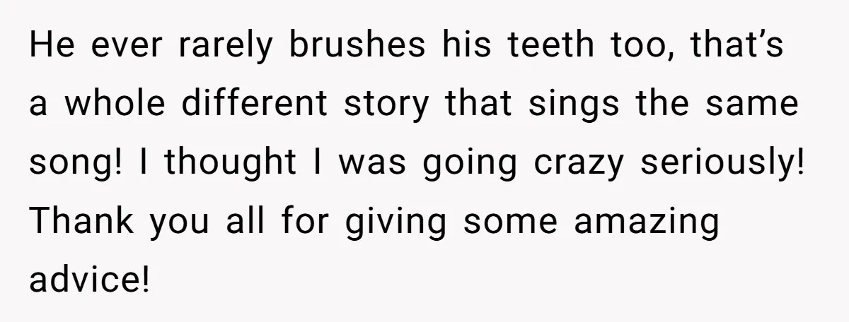 He ever rarely brushes his teeth too, that’s a whole different story that sings the same song! I thought I was going crazy seriously! Thank you all for giving some...