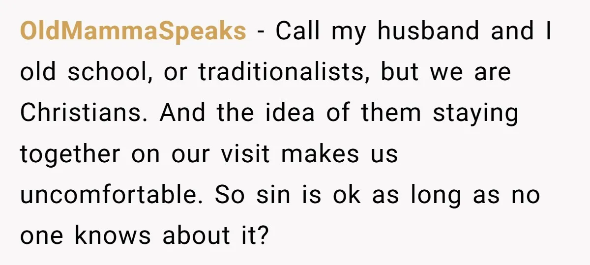OldMammaSpeaks − Call my husband and I old school, or traditionalists, but we are Christians. And the idea of them staying together on our visit makes us uncomfortable. So sin...