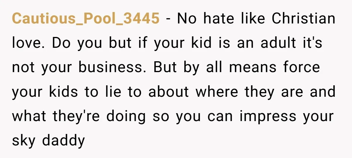 Cautious_Pool_3445 − No hate like Christian love. Do you but if your kid is an adult it's not your business. But by all means force your kids to lie to...