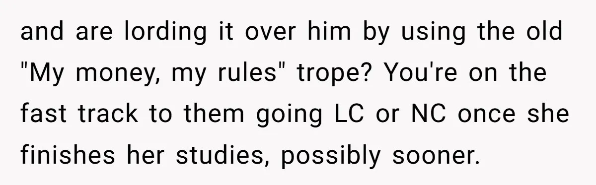 and are lording it over him by using the old "My money, my rules" trope? You're on the fast track to them going LC or NC once she finishes her...