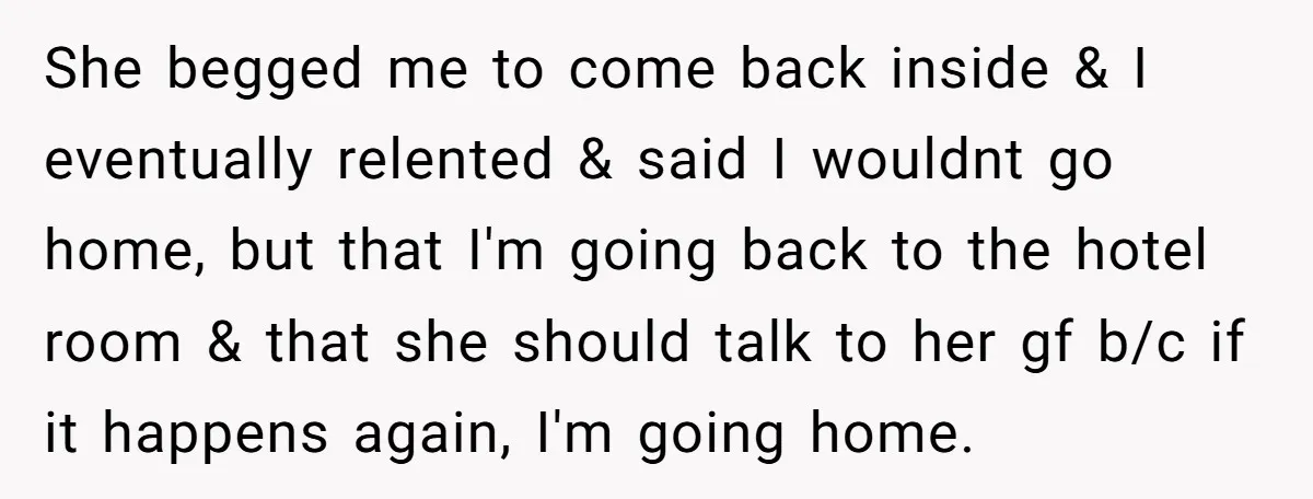 She begged me to come back inside & I eventually relented & said I wouldnt go home, but that I'm going back to the hotel room & that she should...