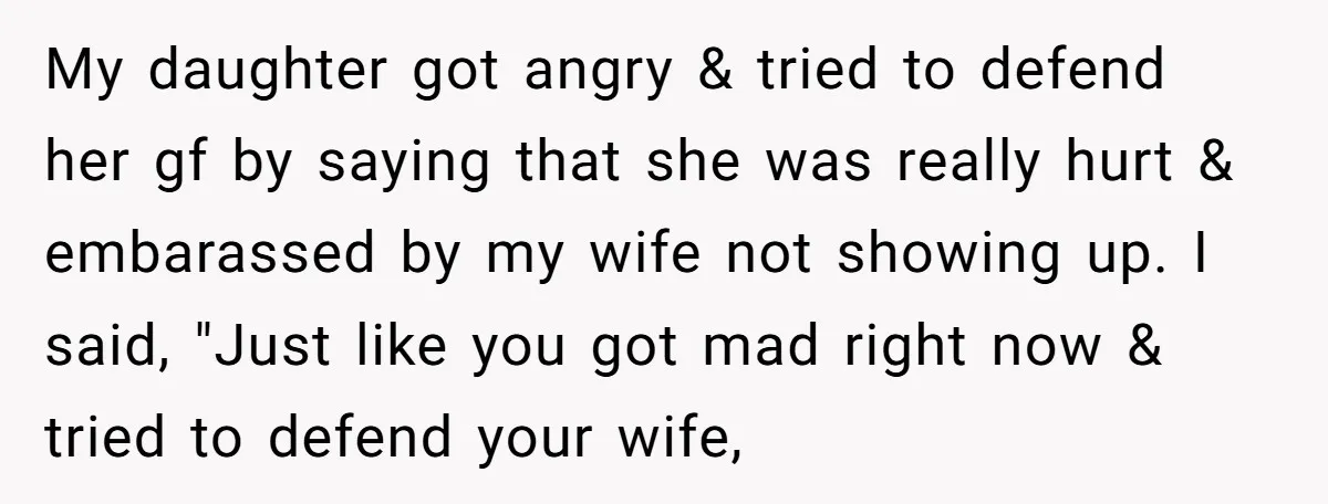 My daughter got angry & tried to defend her gf by saying that she was really hurt & embarassed by my wife not showing up. I said, "Just like you...