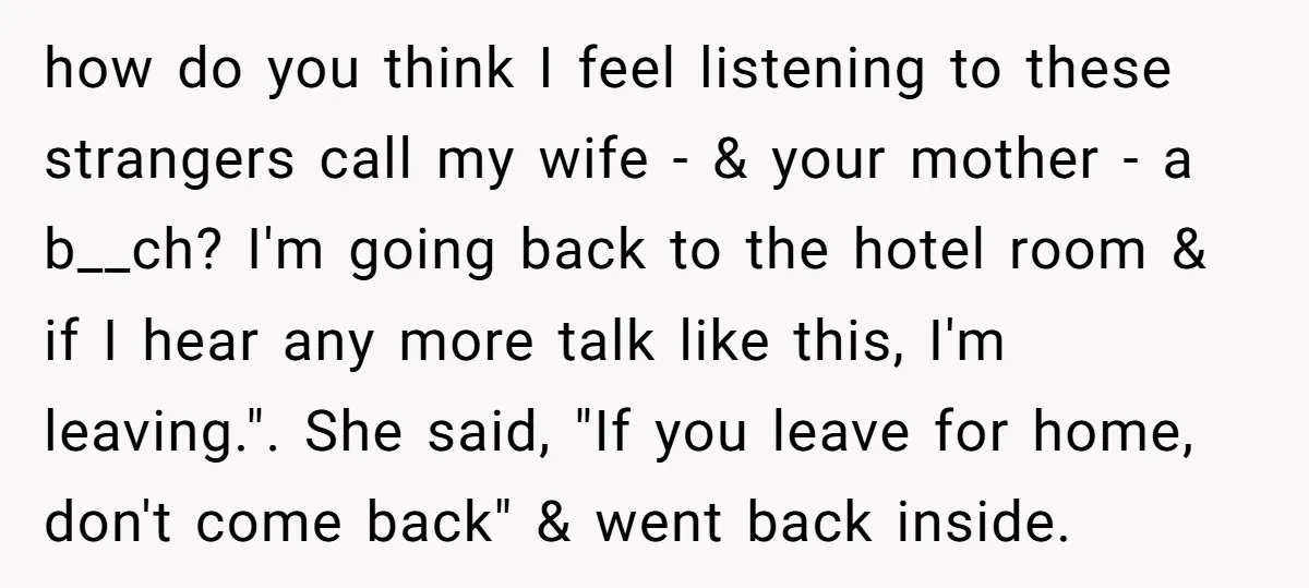 how do you think I feel listening to these strangers call my wife - & your mother - a b__ch? I'm going back to the hotel room & if I...
