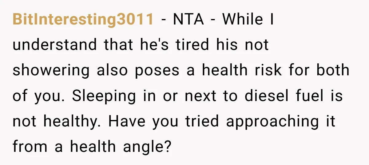 BitInteresting3011 − NTA - While I understand that he's tired his not showering also poses a health risk for both of you. Sleeping in or next to diesel fuel is...